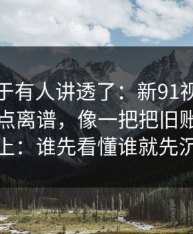 这回终于有人讲透了：新91视频后劲重得有点离谱，像一把把旧账翻到台面上：谁先看懂谁就先沉默