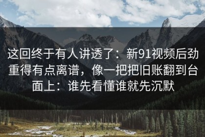 这回终于有人讲透了：新91视频后劲重得有点离谱，像一把把旧账翻到台面上：谁先看懂谁就先沉默