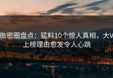 微密圈盘点：猛料10个惊人真相，大V上榜理由愈发令人心跳