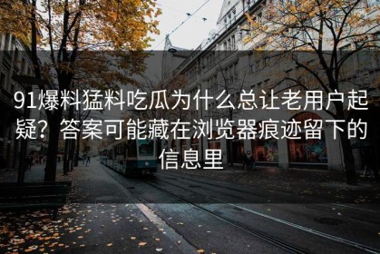 91爆料猛料吃瓜为什么总让老用户起疑？答案可能藏在浏览器痕迹留下的信息里