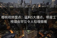 樱桃视频盘点：猛料5大爆点，明星上榜理由罕见令人勾魂摄魄