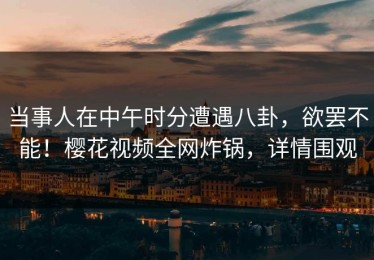 当事人在中午时分遭遇八卦，欲罢不能！樱花视频全网炸锅，详情围观