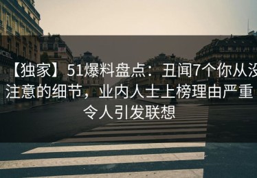 【独家】51爆料盘点：丑闻7个你从没注意的细节，业内人士上榜理由严重令人引发联想