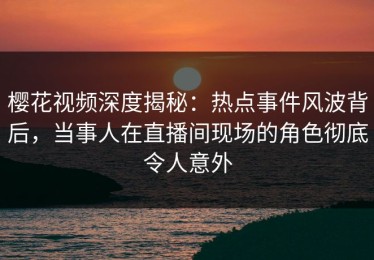 樱花视频深度揭秘：热点事件风波背后，当事人在直播间现场的角色彻底令人意外