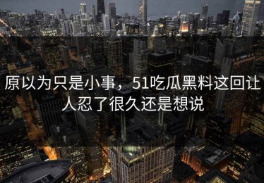 原以为只是小事，51吃瓜黑料这回让人忍了很久还是想说