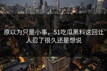 原以为只是小事，51吃瓜黑料这回让人忍了很久还是想说