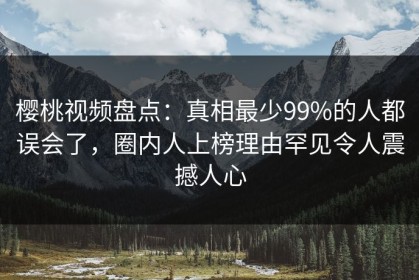 樱桃视频盘点：真相最少99%的人都误会了，圈内人上榜理由罕见令人震撼人心