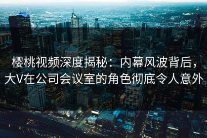 樱桃视频深度揭秘：内幕风波背后，大V在公司会议室的角色彻底令人意外
