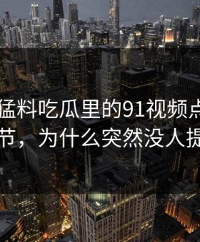 91爆料猛料吃瓜里的91视频点破冷门细节，为什么突然没人提了