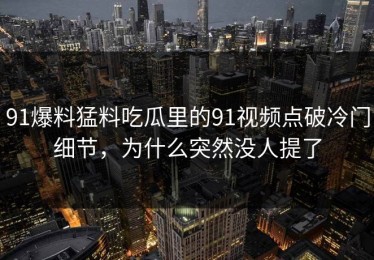 91爆料猛料吃瓜里的91视频点破冷门细节，为什么突然没人提了