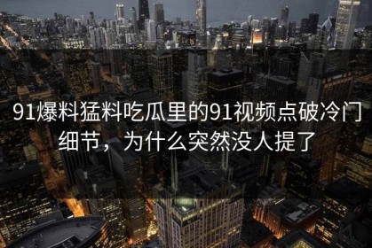 91爆料猛料吃瓜里的91视频点破冷门细节，为什么突然没人提了