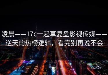 凌晨——17c一起草复盘影视传媒——逆天的热榜逻辑，看完别再说不会