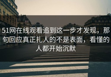 51网在线观看追到这一步才发现，那句回应真正扎人的不是表面，看懂的人都开始沉默