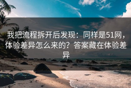 我把流程拆开后发现：同样是51网，体验差异怎么来的？答案藏在体验差异