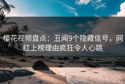 樱花视频盘点：丑闻9个隐藏信号，网红上榜理由疯狂令人心跳