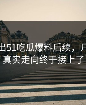 被人翻出51吃瓜爆料后续，几个关键真实走向终于接上了