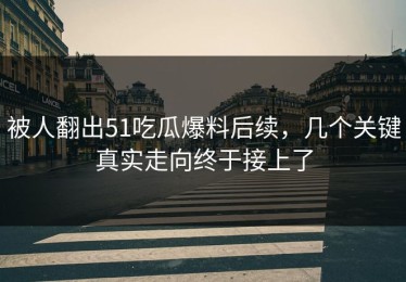 被人翻出51吃瓜爆料后续，几个关键真实走向终于接上了