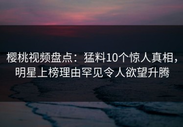 樱桃视频盘点：猛料10个惊人真相，明星上榜理由罕见令人欲望升腾