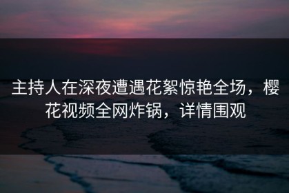主持人在深夜遭遇花絮惊艳全场，樱花视频全网炸锅，详情围观