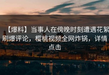 【爆料】当事人在傍晚时刻遭遇花絮刷爆评论，樱桃视频全网炸锅，详情点击
