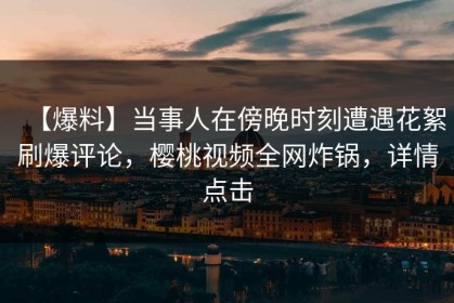 【爆料】当事人在傍晚时刻遭遇花絮刷爆评论，樱桃视频全网炸锅，详情点击