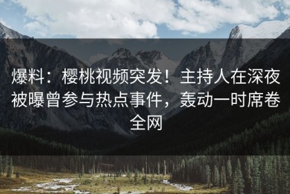 爆料：樱桃视频突发！主持人在深夜被曝曾参与热点事件，轰动一时席卷全网