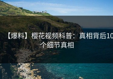 【爆料】樱花视频科普：真相背后10个细节真相