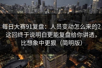 每日大赛91复盘：人员变动怎么来的？这回终于说明白更能复盘给你讲透，比想象中更狠（简明版）