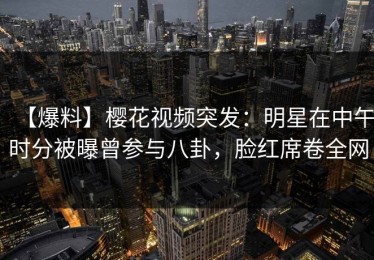 【爆料】樱花视频突发：明星在中午时分被曝曾参与八卦，脸红席卷全网