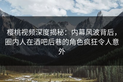 樱桃视频深度揭秘：内幕风波背后，圈内人在酒吧后巷的角色疯狂令人意外
