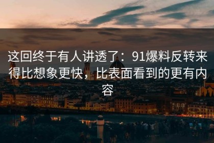 这回终于有人讲透了：91爆料反转来得比想象更快，比表面看到的更有内容