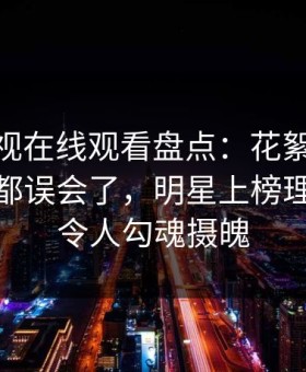 蘑菇影视在线观看盘点：花絮最少99%的人都误会了，明星上榜理由异常令人勾魂摄魄