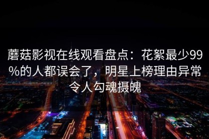蘑菇影视在线观看盘点：花絮最少99%的人都误会了，明星上榜理由异常令人勾魂摄魄