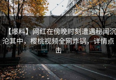 【爆料】网红在傍晚时刻遭遇秘闻沉沦其中，樱桃视频全网炸锅，详情点击