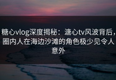 糖心vlog深度揭秘：溏心tv风波背后，圈内人在海边沙滩的角色极少见令人意外
