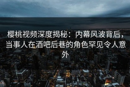 樱桃视频深度揭秘：内幕风波背后，当事人在酒吧后巷的角色罕见令人意外