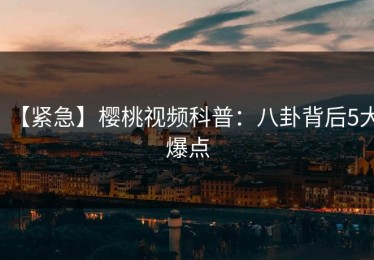 【紧急】樱桃视频科普：八卦背后5大爆点