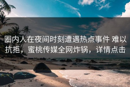 圈内人在夜间时刻遭遇热点事件 难以抗拒，蜜桃传媒全网炸锅，详情点击