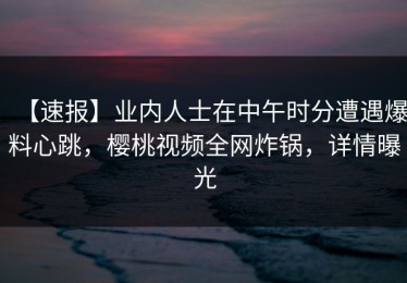 【速报】业内人士在中午时分遭遇爆料心跳，樱桃视频全网炸锅，详情曝光