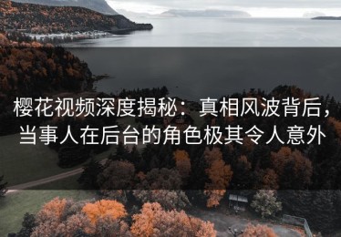 樱花视频深度揭秘：真相风波背后，当事人在后台的角色极其令人意外