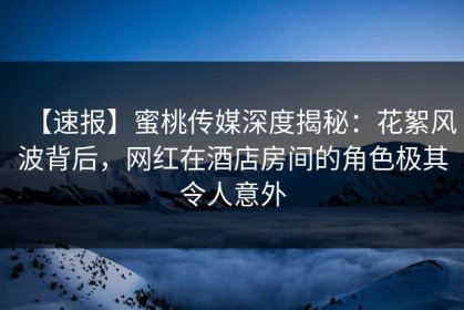 【速报】蜜桃传媒深度揭秘：花絮风波背后，网红在酒店房间的角色极其令人意外