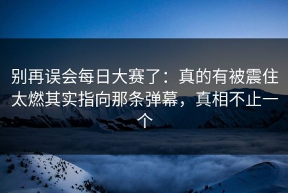 别再误会每日大赛了：真的有被震住太燃其实指向那条弹幕，真相不止一个