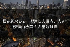 樱花视频盘点：猛料5大爆点，大V上榜理由极其令人羞涩难挡