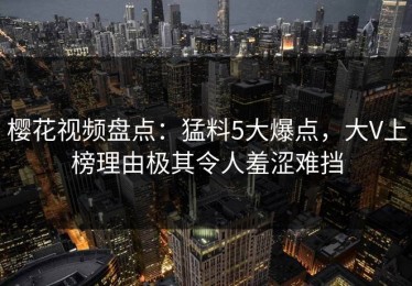 樱花视频盘点：猛料5大爆点，大V上榜理由极其令人羞涩难挡