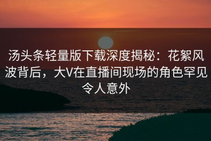汤头条轻量版下载深度揭秘：花絮风波背后，大V在直播间现场的角色罕见令人意外
