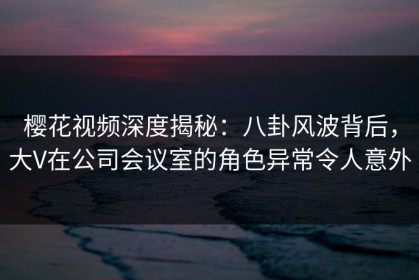 樱花视频深度揭秘：八卦风波背后，大V在公司会议室的角色异常令人意外