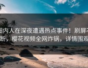 圈内人在深夜遭遇热点事件！刷屏不断，樱花视频全网炸锅，详情围观