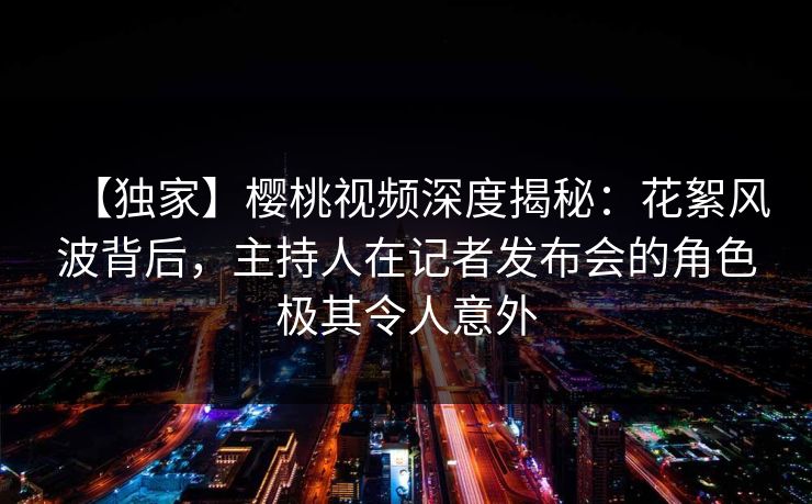 【独家】樱桃视频深度揭秘：花絮风波背后，主持人在记者发布会的角色极其令人意外