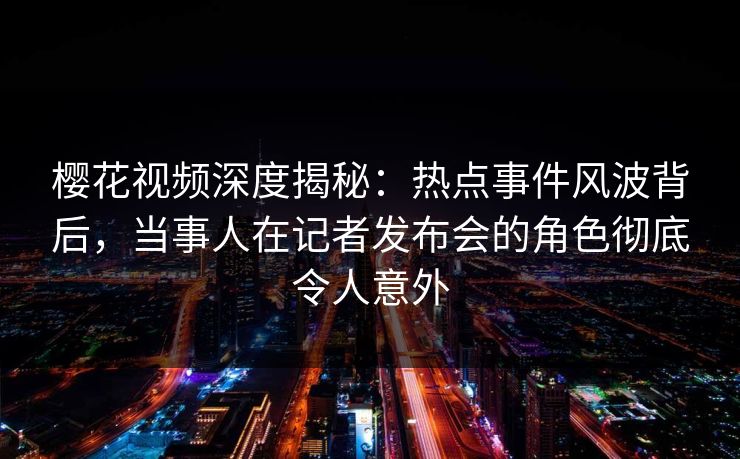 樱花视频深度揭秘：热点事件风波背后，当事人在记者发布会的角色彻底令人意外