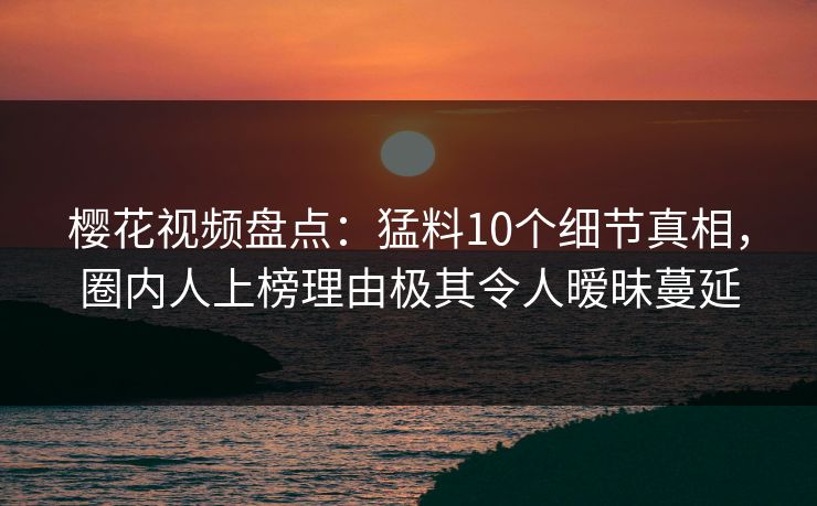 樱花视频盘点：猛料10个细节真相，圈内人上榜理由极其令人暧昧蔓延